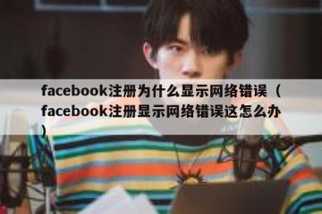facebook注册为什么显示网络错误（facebook注册显示网络错误这怎么办）
