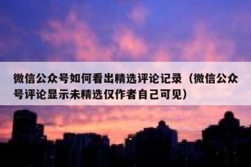 微信公众号如何看出精选评论记录（微信公众号评论显示未精选仅作者自己可见）