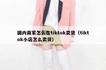 国内商家怎么在tiktok卖货（tiktok小店怎么卖货）