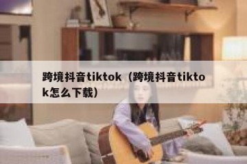 跨境抖音tiktok（跨境抖音tiktok怎么下载）