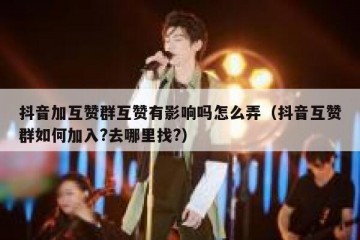 抖音加互赞群互赞有影响吗怎么弄（抖音互赞群如何加入?去哪里找?）