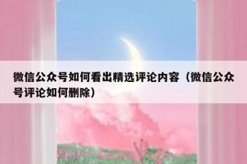 微信公众号如何看出精选评论内容（微信公众号评论如何删除）