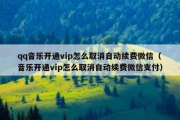 qq音乐开通vip怎么取消自动续费微信（音乐开通vip怎么取消自动续费微信支付）