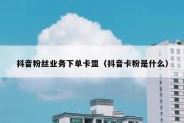 抖音粉丝业务下单卡盟（抖音卡粉是什么）