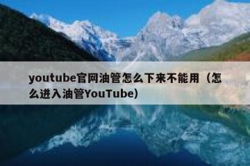 youtube官网油管怎么下来不能用（怎么进入油管YouTube）