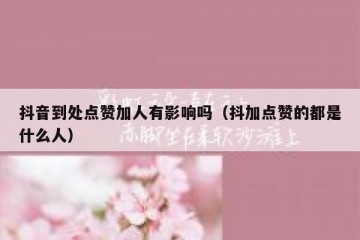 抖音到处点赞加人有影响吗（抖加点赞的都是什么人）