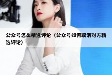 公众号怎么精选评论（公众号如何取消对方精选评论）