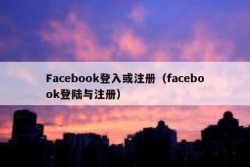 Facebook登入或注册（facebook登陆与注册）