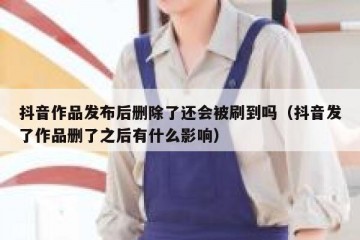 抖音作品发布后删除了还会被刷到吗（抖音发了作品删了之后有什么影响）