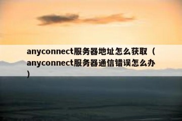 anyconnect服务器地址怎么获取（anyconnect服务器通信错误怎么办）