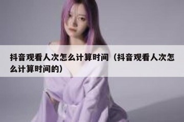 抖音观看人次怎么计算时间（抖音观看人次怎么计算时间的）