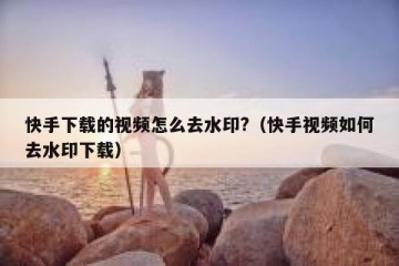快手下载的视频怎么去水印?（快手视频如何去水印下载）