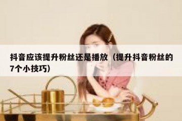 抖音应该提升粉丝还是播放（提升抖音粉丝的7个小技巧）