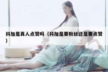 抖加是真人点赞吗（抖加是要粉丝还是要点赞）