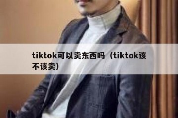 tiktok可以卖东西吗（tiktok该不该卖）