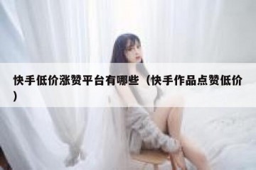 快手低价涨赞平台有哪些（快手作品点赞低价）