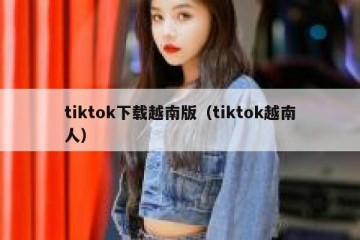 tiktok下载越南版（tiktok越南人）