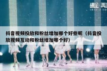 抖音视频投放和粉丝增加哪个好些呢（抖音投放视频互动和粉丝增加哪个好）