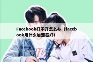Facebook打不开怎么办（facebook用什么加速器好）