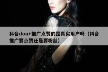 抖音dou+推广点赞的是真实用户吗（抖音推广要点赞还是要粉丝）