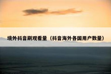 境外抖音刷观看量（抖音海外各国用户数量）