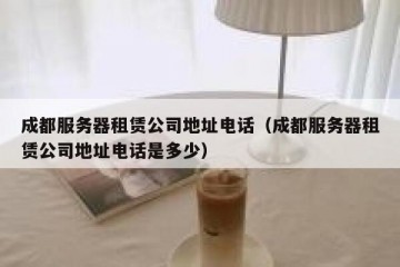 成都服务器租赁公司地址电话（成都服务器租赁公司地址电话是多少）