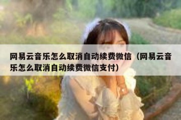 网易云音乐怎么取消自动续费微信（网易云音乐怎么取消自动续费微信支付）
