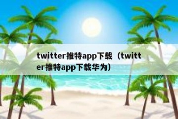 twitter推特app下载（twitter推特app下载华为）