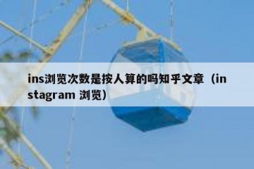 ins浏览次数是按人算的吗知乎文章（instagram 浏览）