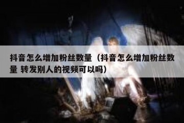 抖音怎么增加粉丝数量（抖音怎么增加粉丝数量 转发别人的视频可以吗）