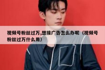 视频号粉丝过万,想接广告怎么办呢（视频号粉丝过万什么用）