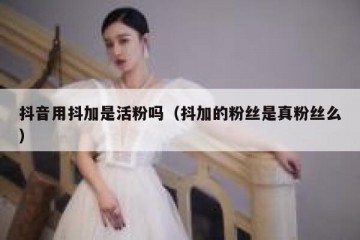 抖音用抖加是活粉吗（抖加的粉丝是真粉丝么）