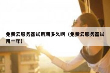 免费云服务器试用期多久啊（免费云服务器试用一年）