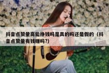 抖音点赞量高能挣钱吗是真的吗还是假的（抖音点赞量有钱赚吗?）