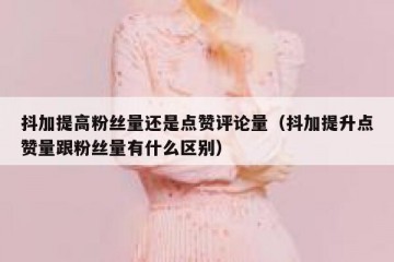 抖加提高粉丝量还是点赞评论量（抖加提升点赞量跟粉丝量有什么区别）
