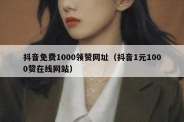 抖音免费1000领赞网址（抖音1元1000赞在线网站）