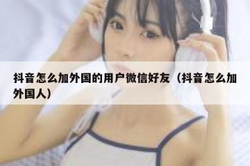 抖音怎么加外国的用户微信好友（抖音怎么加外国人）