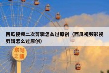 西瓜视频二次剪辑怎么过原创（西瓜视频影视剪辑怎么过原创）