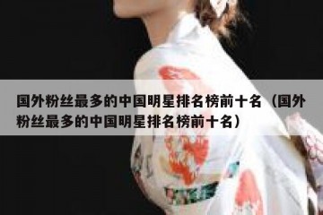 国外粉丝最多的中国明星排名榜前十名（国外粉丝最多的中国明星排名榜前十名）