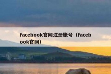 facebook官网注册账号（facebook官网）