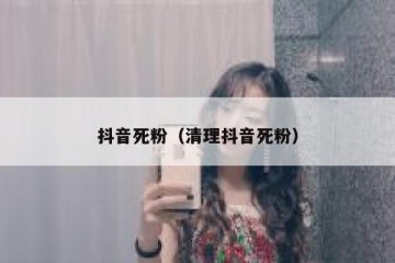 抖音死粉（清理抖音死粉）