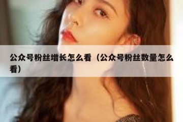 公众号粉丝增长怎么看（公众号粉丝数量怎么看）
