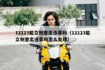 12123能立刻查出违章吗（12123能立刻查出违章吗怎么处理）