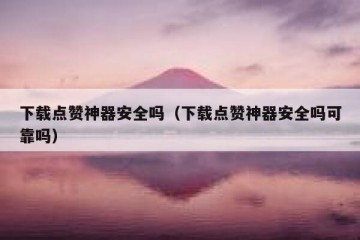 下载点赞神器安全吗（下载点赞神器安全吗可靠吗）
