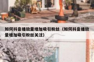 如何抖音播放量增加吸引粉丝（如何抖音播放量增加吸引粉丝关注）