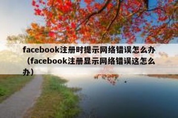 facebook注册时提示网络错误怎么办（facebook注册显示网络错误这怎么办）