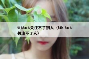 tiktok关注不了别人（tik tok关注不了人）