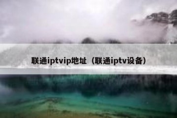 联通iptvip地址（联通iptv设备）