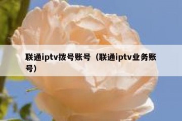 联通iptv拨号账号（联通iptv业务账号）