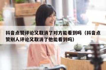 抖音点赞评论又取消了对方能看到吗（抖音点赞别人评论又取消了他能看到吗）